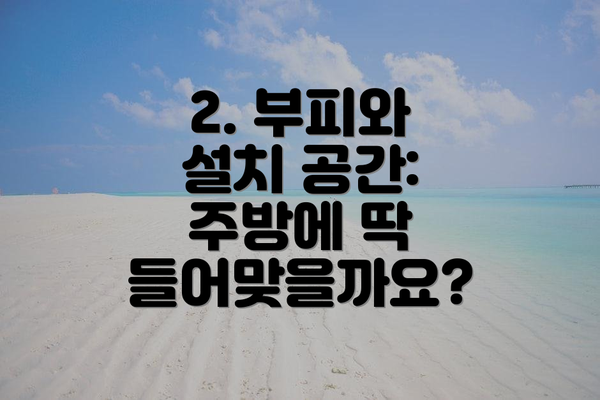 2. 부피와 설치 공간:  주방에 딱 들어맞을까요?