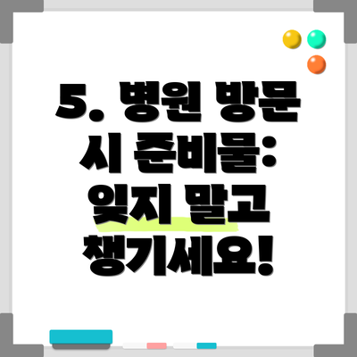 5. 병원 방문 시 준비물:  잊지 말고 챙기세요!
