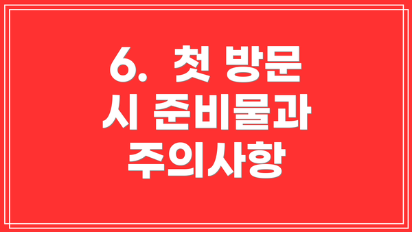 6.  첫 방문 시 준비물과 주의사항